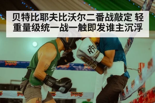 贝特比耶夫比沃尔二番战敲定 轻重量级统一战一触即发谁主沉浮