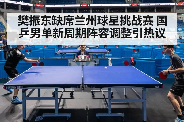 樊振东缺席兰州球星挑战赛 国乒男单新周期阵容调整引热议