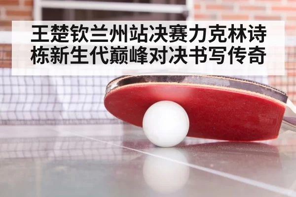 王楚钦兰州站决赛力克林诗栋新生代巅峰对决书写传奇