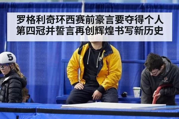 罗格利奇环西赛前豪言要夺得个人第四冠并誓言再创辉煌书写新历史