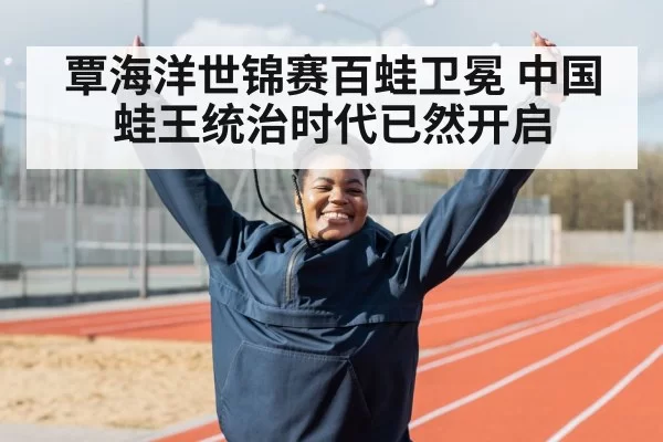 覃海洋世锦赛百蛙卫冕 中国蛙王统治时代已然开启